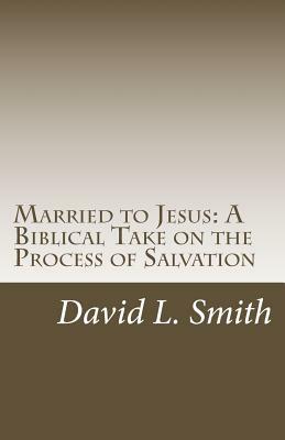 Married to Jesus: A Biblical Take on the Process of Salvation by David L. Smith