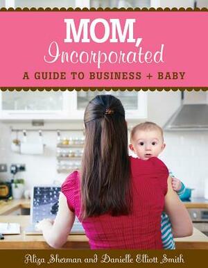 Mom, Incorporated: A Guide to Business + Baby by Danielle Elliott Smith, Aliza Sherman