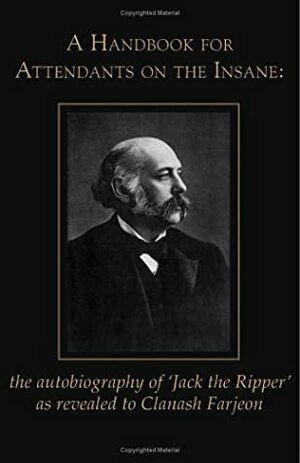 A Handbook for Attendants on the Insane: The Autobiography of 'Jack the Ripper' as Revealed to Clanash Farjeon by Alan Scarfe