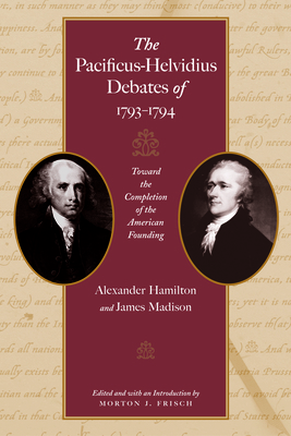The Pacificus-Helvidius Debates of 1793-1794: Toward the Completion of the American Founding by Alexander Hamilton, James Madison