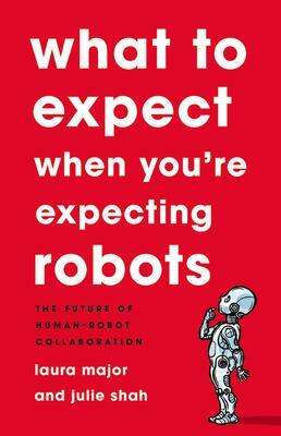 What To Expect When You're Expecting Robots: The Future of Human-Robot Collaboration by Laura Major, Laura Major, Julie Shah