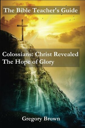 The Bible Teacher's Guide: Colossians: Christ Revealed: The Hope of Glory by Gregory Brown