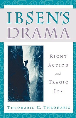 Ibsen's Drama: Right Action and Tragic Joy by Theoharis C. Theoharis