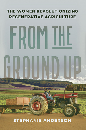 From the Ground Up: The Women Revolutionizing Regenerative Agriculture by Stephanie Anderson