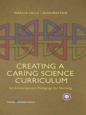 Creating a Caring Science Curriculum: An Emancipatory Pedagogy for Nursing by Marcia Hills, Jean Watson