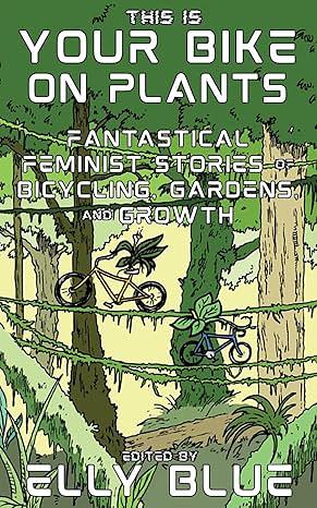 This Is Your Bike on Plants: Fantastical Feminist Stories of Bicycling, Gardens, and Growth by Elly Blue