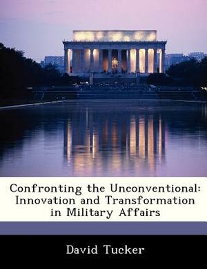 Confronting the Unconventional: Innovation and Transformation in Military Affairs by David Tucker