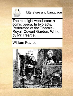 The Midnight Wanderers: A Comic Opera. in Two Acts. Performed at the Theatre-Royal, Covent-Garden. Written by Mr. Pearce, ... by William Pearce