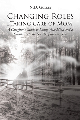 Changing Roles...Taking care of Mom: A Caregiver's Guide to Losing Your Mind and a Glimpse into the Secrets of the Universe by N. D. Gulley