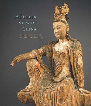 A Fuller View of China: Chinese Art in the Seattle Art Museum by Seattle Art Museum, Josh Yiu