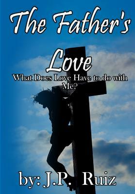 The Father's Love: What's Love Got To Do With Me? by J. P. Ruiz