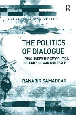 The Politics of Dialogue: Living Under the Geopolitical Histories of War and Peace by Ranabir Samaddar