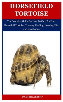 Horsefield Tortoise: The Complete Guide On How To Care For Your Horsefield Tortoise, Training, Feeding, Housing, Diet And Health Care by Mark Andrew