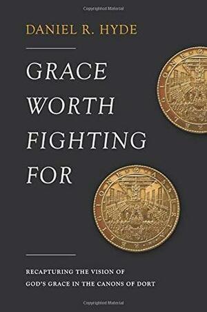 Grace Worth Fighting For: Recapturing the Vision of God's Grace in the Canons of Dort by Daniel R. Hyde