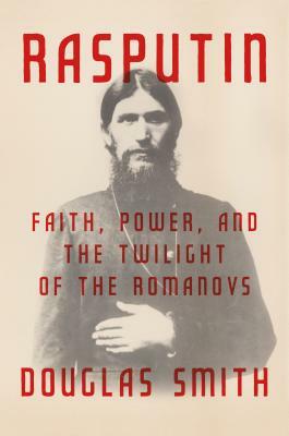 Rasputin: Faith, Power, and the Twilight of the Romanovs by Douglas Smith, Douglas Smith