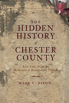The Hidden History of Chester County: Lost Tales from the Delaware & Brandywine Valleys by Mark E. Dixon
