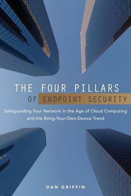 The Four Pillars of Endpoint Security: Safeguarding Your Network in the Age of Cloud Computing and the Bring-Your-Own-Device Trend by Dan Griffin