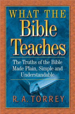 What the Bible Teaches: The Truths of the Bible Made Plain, Simple and Understandable by R.A. Torrey