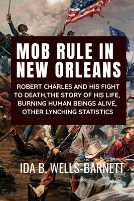 Mob Rule in New Orleans: ROBERT CHARLES AND HIS FIGHT TO DEATH, THE STORY OF HIS LIFE, BURNING HUMAN BEINGS ALIVE, OTHER LYNCHING STATISTICS - by Ida B. Wells