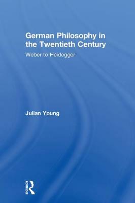 German Philosophy in the Twentieth Century: Weber to Heidegger by Julian Young