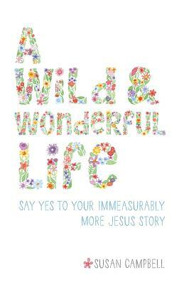 A Wild & Wonderful Life: Say Yes To Your Immeasurably More Jesus Story by Susan Campbell