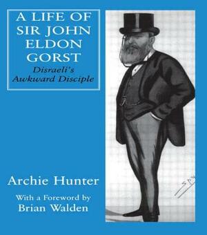 A Life of Sir John Eldon Gorst: Disraeli's Awkward Disciple by Archie Hunter