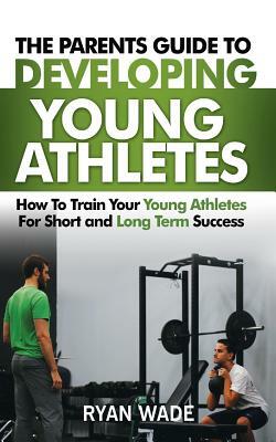 The Parents Guide to Developing Young Athletes: How to Train Your Young Athletes for Short and Long Term Success by Ryan Wade