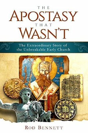 The Apostasy That Wasn't: The Extraordinary Story of the Unbreakable Early Church by Rod Bennett