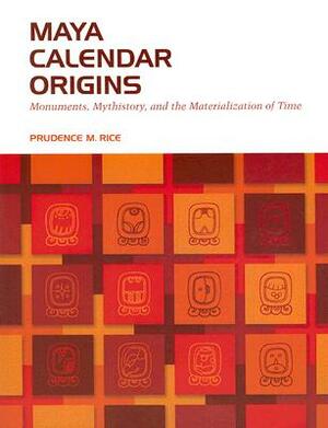 Maya Calendar Origins: Monuments, Mythistory, and the Materialization of Time by Prudence M. Rice