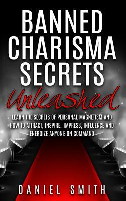 Banned Charisma Secrets Unleashed: Learn The Secrets Of Personal Magnetism And How To Attract, Inspire, Impress, Influence And Energize Anyone On Comm by Daniel Smith