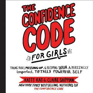 The Confidence Code for Girls: Taking Risks, Messing Up, and Becoming Your Amazingly Imperfect, Totally Powerful Self by Claire Shipman, Katty Kay