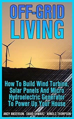 Off-Grid Living: How To Build Wind Turbine, Solar Panels And Micro Hydroelectric Generator To Power Up Your House: by Andy Anderson, Arnold Thompson, David Shwarz