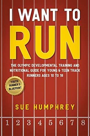 I WANT TO RUN: The Olympic Developmental Training and Nutritional Guide For Young & Teen Track Runners Ages 10 To 18 by Sue Humphrey