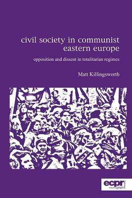 Civil Society in Communist Eastern Europe: Opposition and Dissent in Totalitarian Regimes by Matt Killingsworth