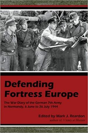 Defending Fortress Europe: The War Diary of the German 7th Army in Normandy, 6 June to 26 July 1944 by Mark J. Reardon