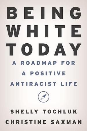 Being White Today: A Roadmap for A Positive Antiracist Life by Christine Saxman, Shelly Tochluk