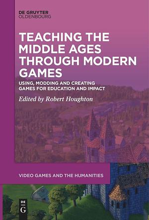 Teaching the Middle Ages through Modern Games: Using, Modding and Creating Games for Education and Impact by Robert Houghton