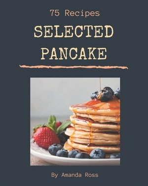 75 Selected Pancake Recipes: Greatest Pancake Cookbook of All Time by Amanda Ross