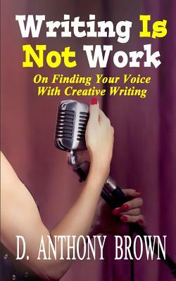 Writing Is Not Work: On Finding Your Voice With Creative Writing by D. Anthony Brown