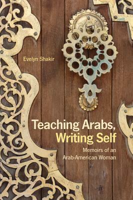 Teaching Arabs, Writing Self: Memoirs of an Arab-American Woman by Evelyn Shakir
