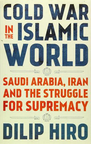 Cold War in the Islamic World: Saudi Arabia, Iran and the Struggle for Supremacy by Dilip Hiro