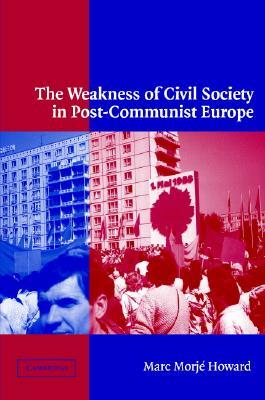 The Weakness of Civil Society in Post-Communist Europe by Marc Morjé Howard