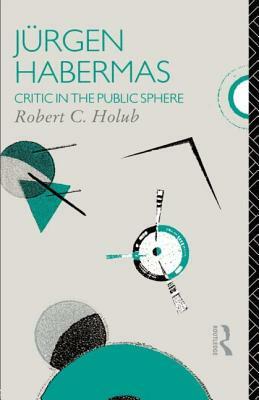 Jurgen Habermas: Critic in the Public Sphere by Robert C. Holub