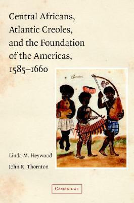 Central Africans, Atlantic Creoles, and the Foundation of the Americas, 1585-1660 by John K. Thornton, Linda M. Heywood