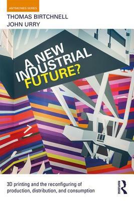 A New Industrial Future?: 3D Printing and the Reconfiguring of Production, Distribution, and Consumption by Thomas Birtchnell, John Urry