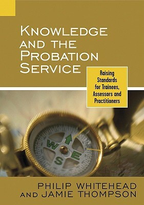 Knowledge and the Probation Service: Raising Standards for Trainees, Assessors and Practitioners by Philip Whitehead, Jamie Thompson