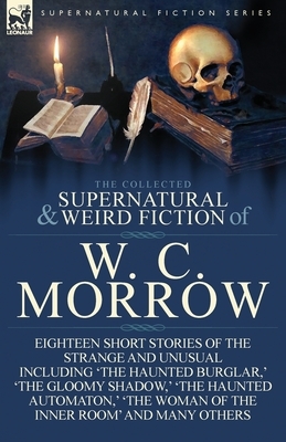The Collected Supernatural and Weird Fiction of W. C. Morrow: Eighteen Short Stories of the Strange and Unusual Including 'The Haunted Burglar, ' 'The by W. C. Morrow, William Chambers Morrow