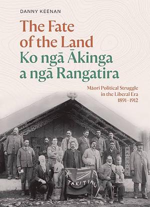 The Fate of the Land Ko Nga Akinga a Nga Rangatira: Maori Political Struggle in the Liberal Era 1891-1912 by Danny Keenan