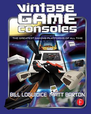 Vintage Game Consoles An Inside Look at Apple, Atari, Commodore, Nintendo, and the Greatest Gaming Platforms of All Time by Bill Loguidice, Matt Barton