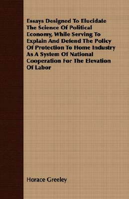 Essays Designed to Elucidate the Science of Political Economy, While Serving to Explain and Defend the Policy of Protection to Home Industry as a Syst by Horace Greeley